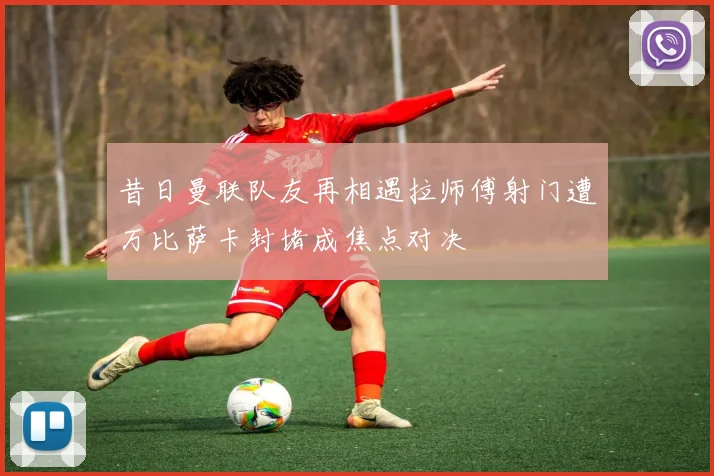 昔日曼联队友再相遇拉师傅射门遭万比萨卡封堵成焦点对决