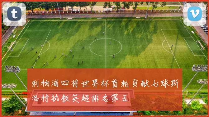 利物浦四将世界杯首轮贡献七球斯洛特执教英超排名第五