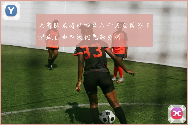 火箭队或将以四年八千万合同签下伊森自由市场优先级分析