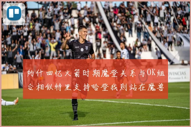 约什回忆火箭时期魔登关系与OK组合相似特里支持哈登我则站在魔兽一边
