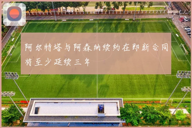 阿尔特塔与阿森纳续约在即新合同将至少延续三年