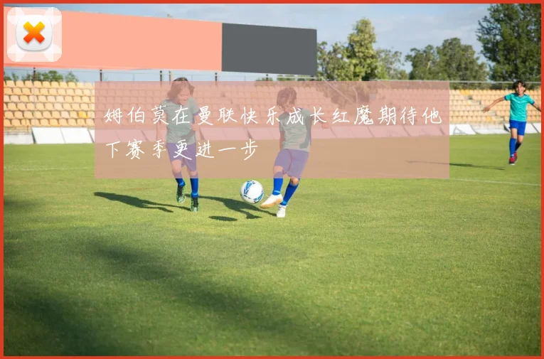 姆伯莫在曼联快乐成长红魔期待他下赛季更进一步
