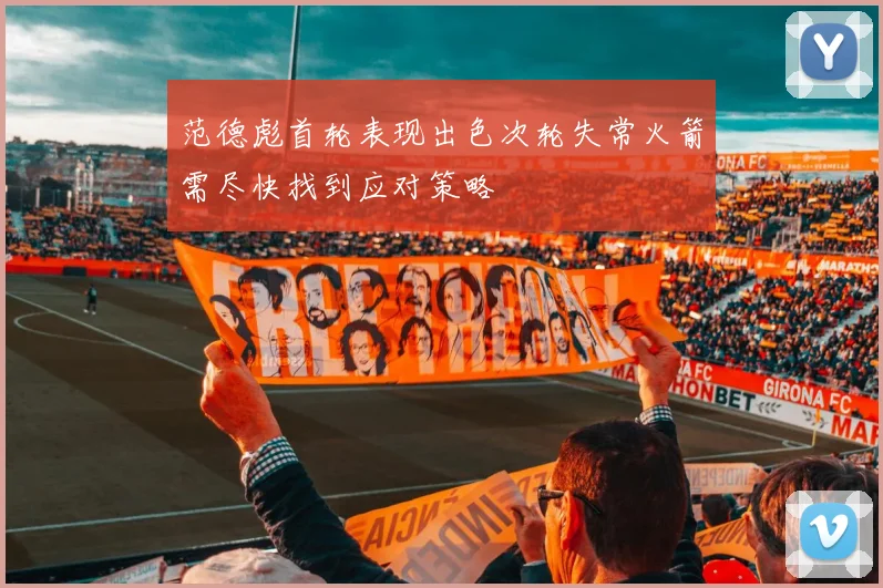 范德彪首轮表现出色次轮失常火箭需尽快找到应对策略