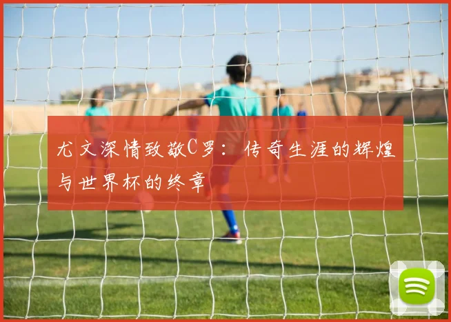 尤文深情致敬C罗：传奇生涯的辉煌与世界杯的终章