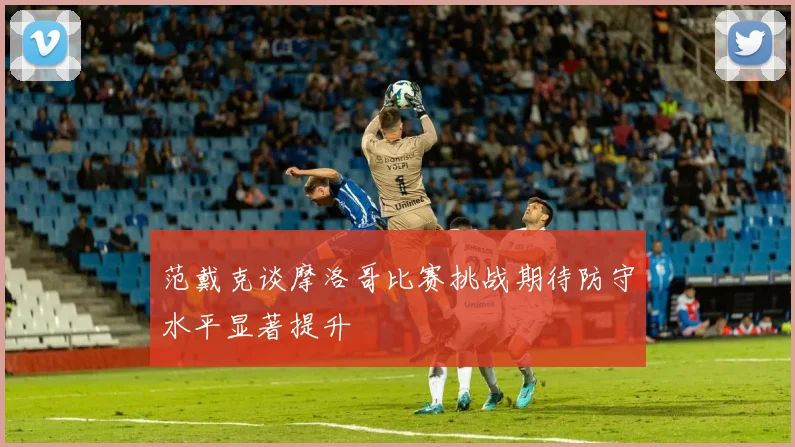 范戴克谈摩洛哥比赛挑战期待防守水平显著提升